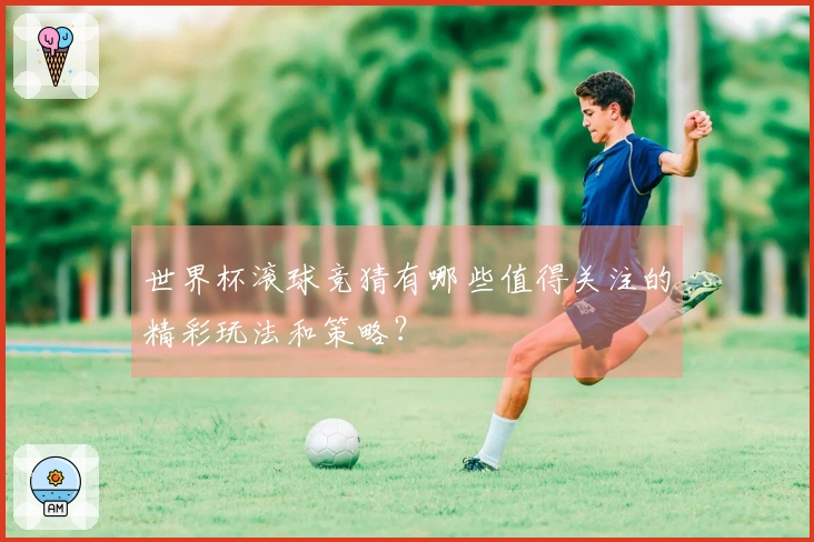 世界杯滚球竞猜有哪些值得关注的精彩玩法和策略？